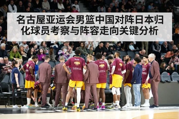 名古屋亚运会男篮中国对阵日本归化球员考察与阵容走向关键分析