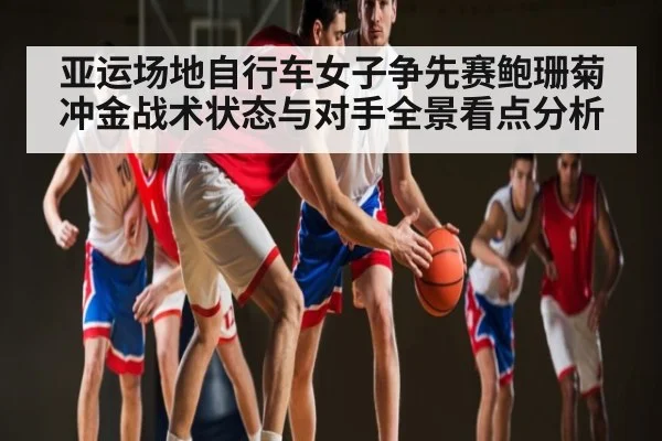 亚运场地自行车女子争先赛鲍珊菊冲金战术状态与对手全景看点分析
