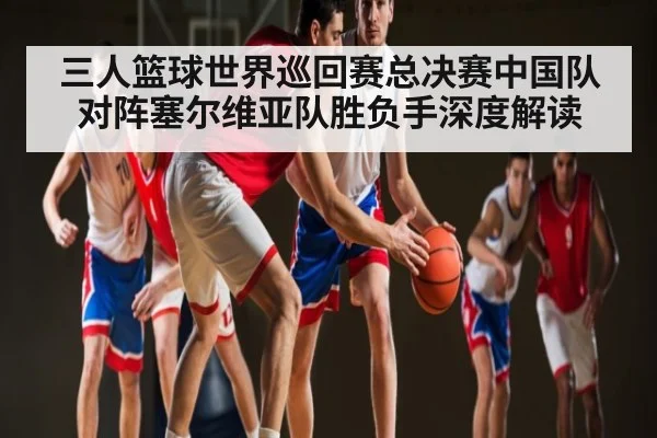 三人篮球世界巡回赛总决赛中国队对阵塞尔维亚队胜负手深度解读