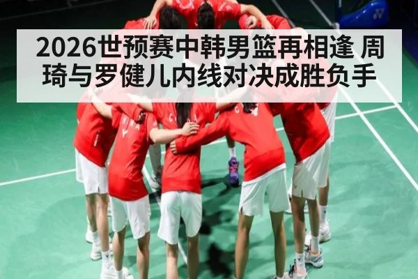 2026世预赛中韩男篮再相逢 周琦与罗健儿内线对决成胜负手