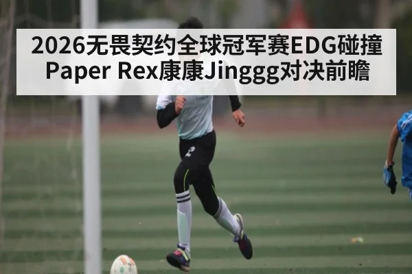 2026无畏契约全球冠军赛EDG碰撞Paper Rex康康Jinggg对决前瞻
