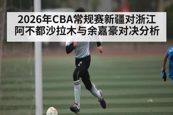2026年CBA常规赛新疆对浙江 阿不都沙拉木与余嘉豪对决分析
