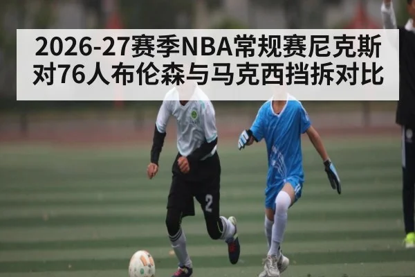 2026-27赛季NBA常规赛尼克斯对76人布伦森与马克西挡拆对比